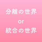 分離の世界 or 統合の世界