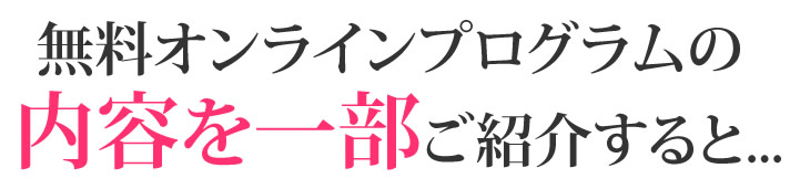 無料オンラインプログラムの内容を一部ご紹介すると・・・