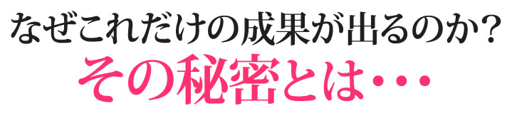 なぜこれだけの成果が出るのか？その秘密とは・・・